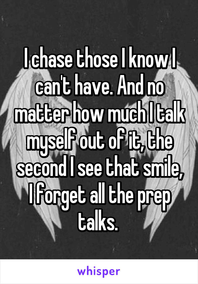 I chase those I know I can't have. And no matter how much I talk myself out of it, the second I see that smile, I forget all the prep talks. 