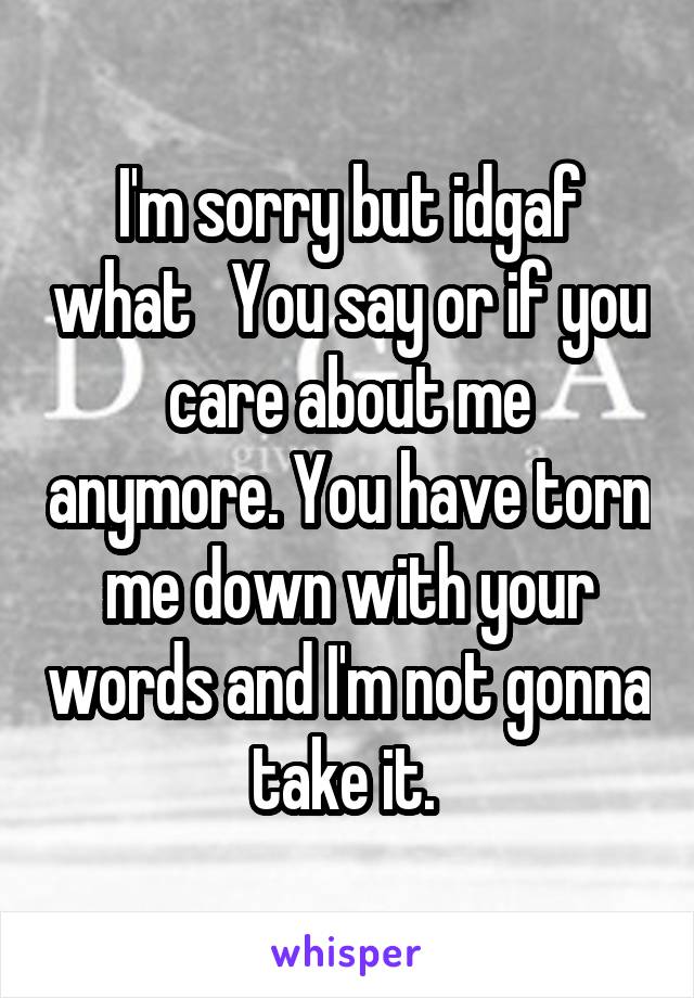 I'm sorry but idgaf what   You say or if you care about me anymore. You have torn me down with your words and I'm not gonna take it. 