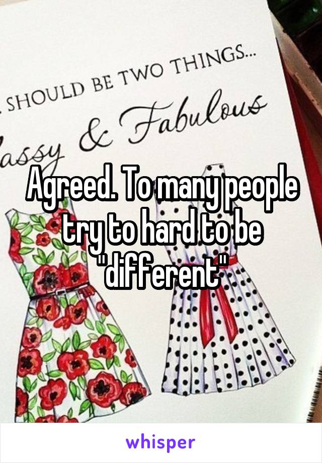Agreed. To many people try to hard to be "different"