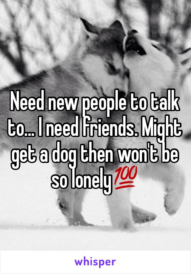 Need new people to talk to... I need friends. Might get a dog then won't be so lonely💯