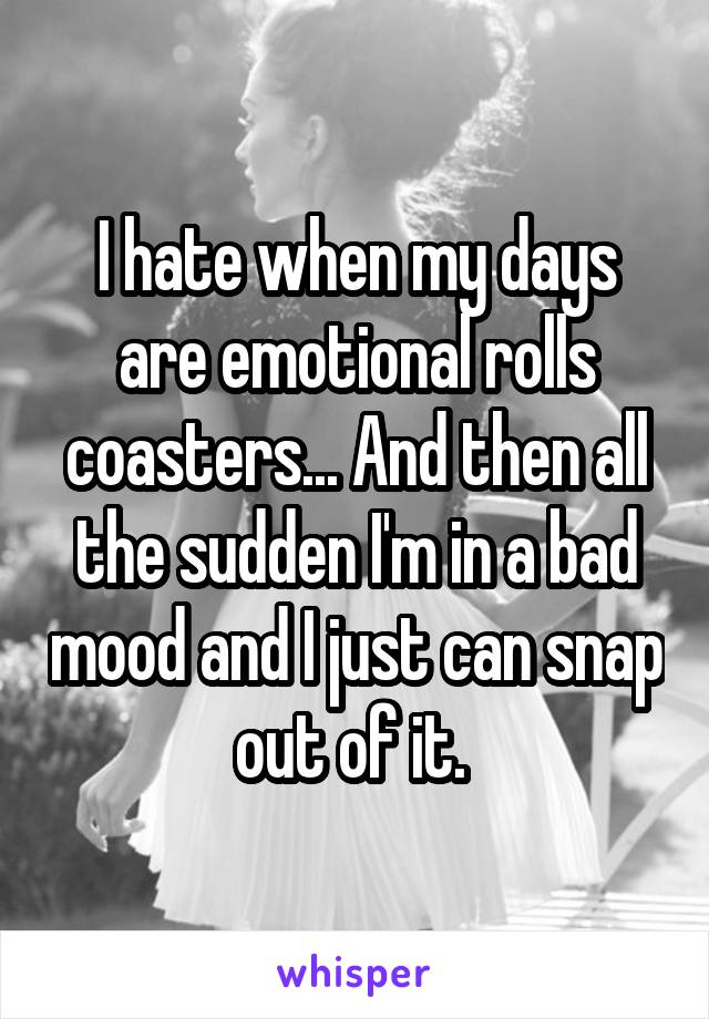 I hate when my days are emotional rolls coasters... And then all the sudden I'm in a bad mood and I just can snap out of it. 