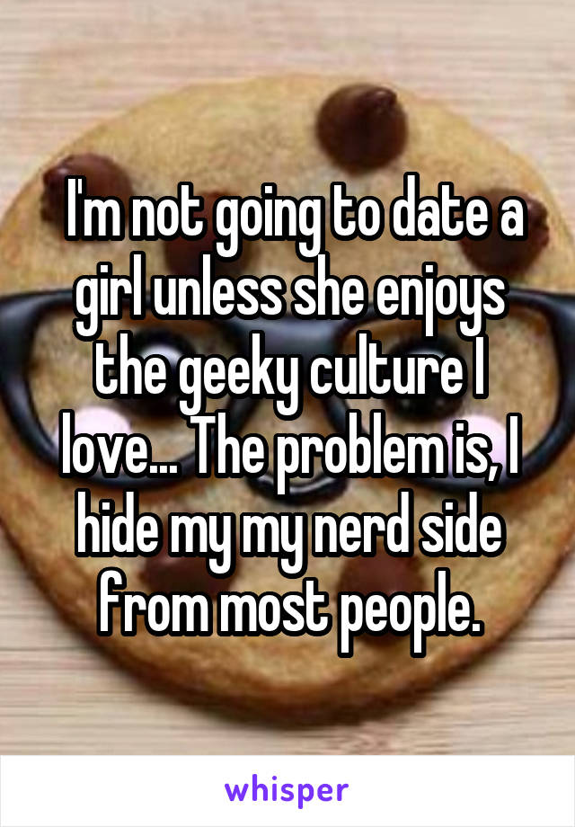  I'm not going to date a girl unless she enjoys the geeky culture I love... The problem is, I hide my my nerd side from most people.