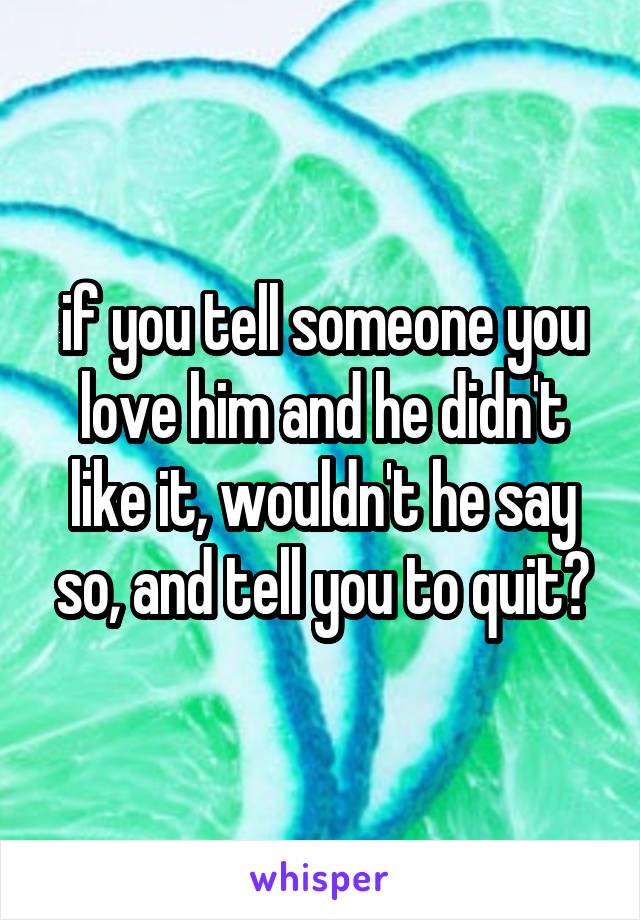 if you tell someone you love him and he didn't like it, wouldn't he say so, and tell you to quit?