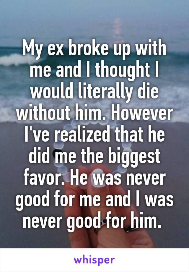 My ex broke up with me and I thought I would literally die without him. However I've realized that he did me the biggest favor. He was never good for me and I was never good for him. 
