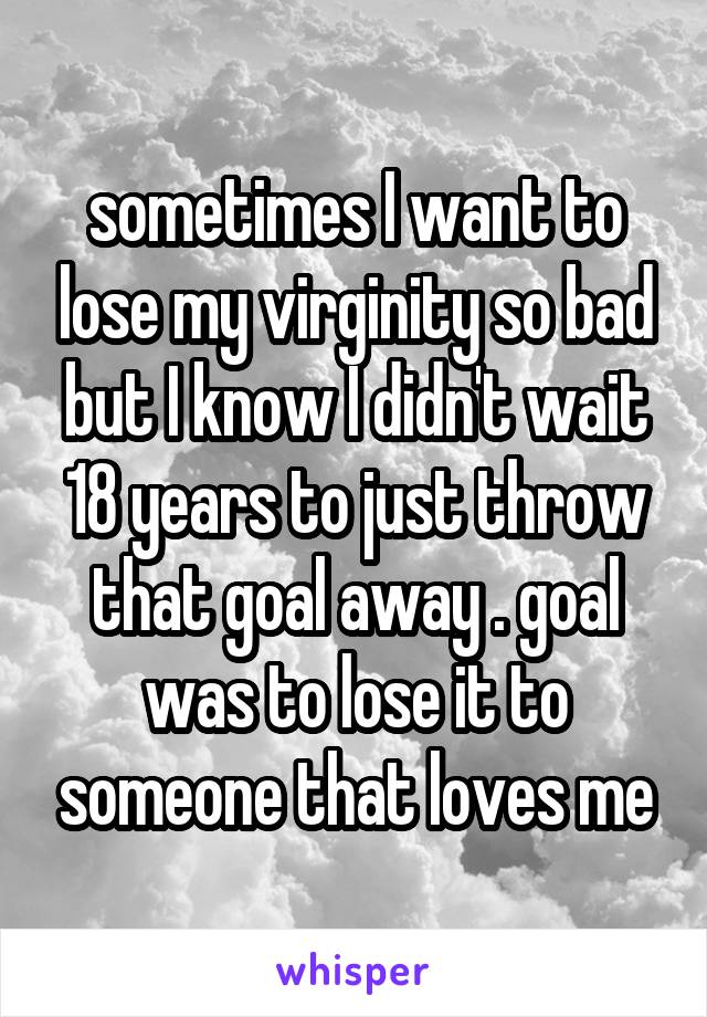 sometimes I want to lose my virginity so bad but I know I didn't wait 18 years to just throw that goal away . goal was to lose it to someone that loves me