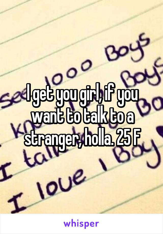 I get you girl, if you want to talk to a stranger, holla. 25 F