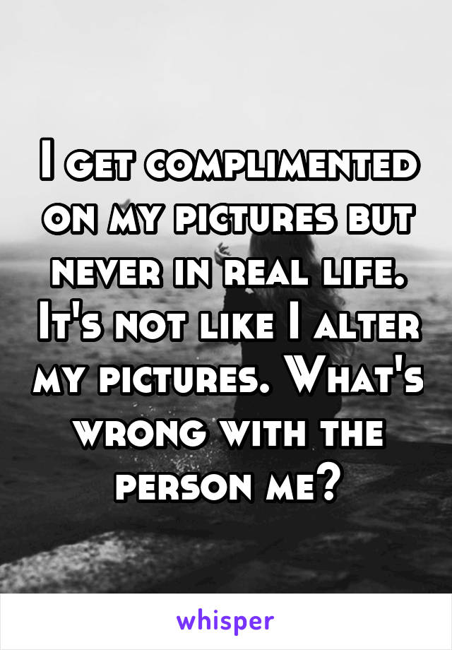 I get complimented on my pictures but never in real life. It's not like I alter my pictures. What's wrong with the person me?