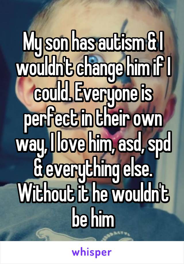 My son has autism & I wouldn't change him if I could. Everyone is perfect in their own way, I love him, asd, spd & everything else. Without it he wouldn't be him