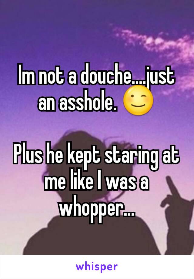 Im not a douche....just an asshole. 😉

Plus he kept staring at me like I was a whopper...