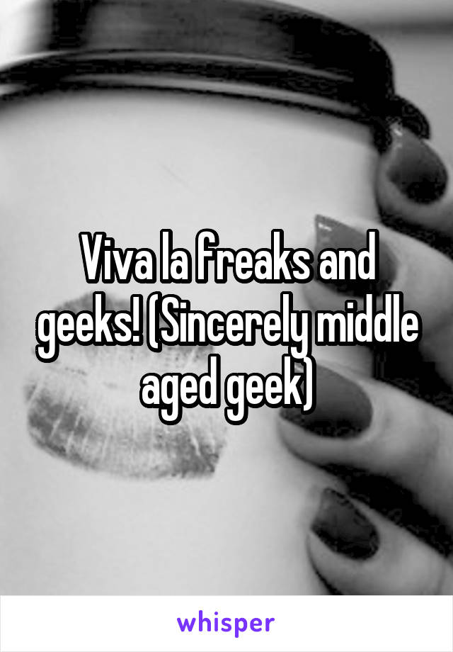 Viva la freaks and geeks! (Sincerely middle aged geek)
