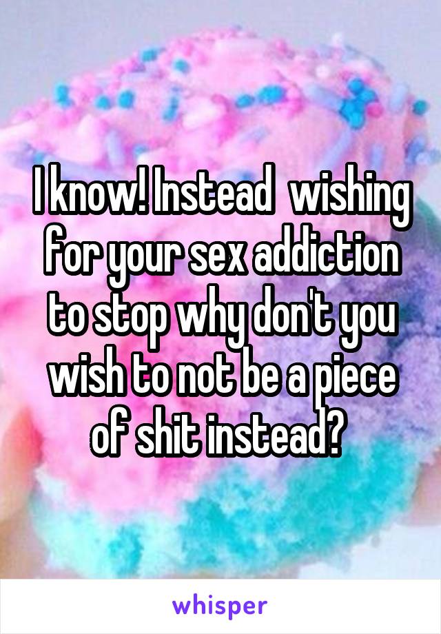I know! Instead  wishing for your sex addiction to stop why don't you wish to not be a piece of shit instead? 