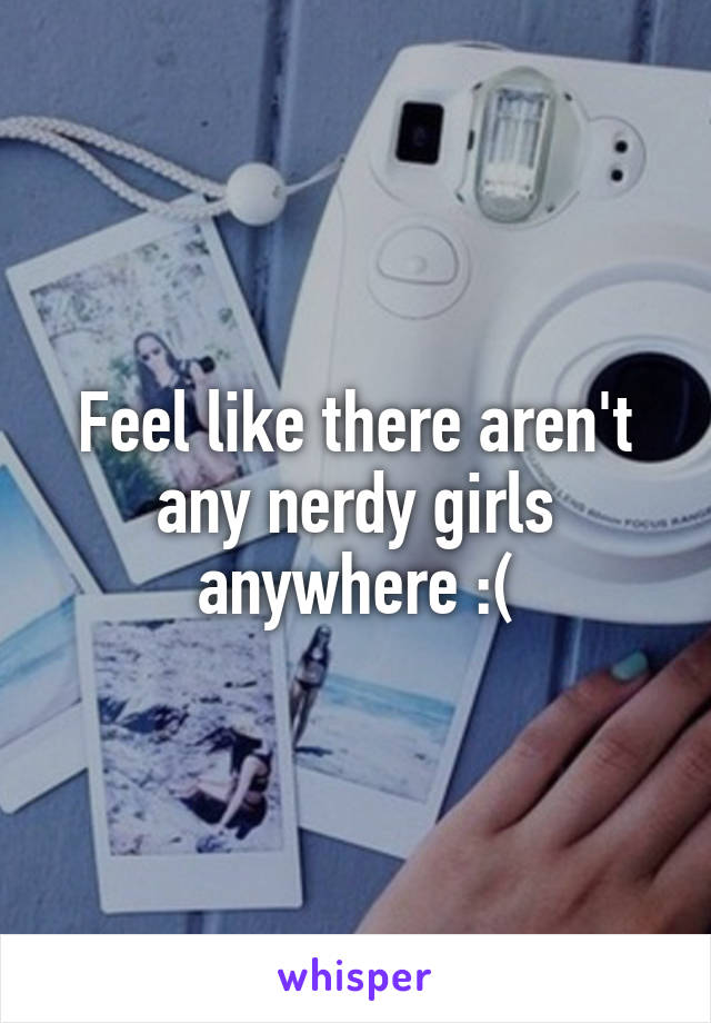Feel like there aren't any nerdy girls anywhere :(