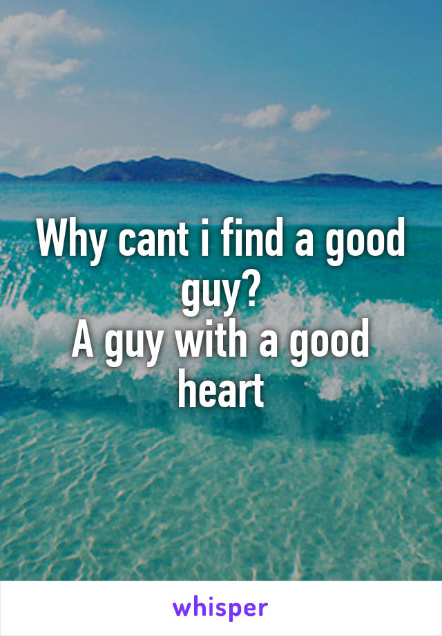 Why cant i find a good guy?
A guy with a good heart