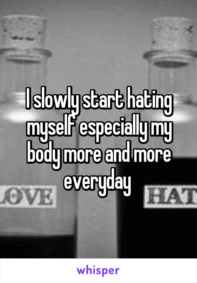 I slowly start hating myself especially my body more and more everyday 