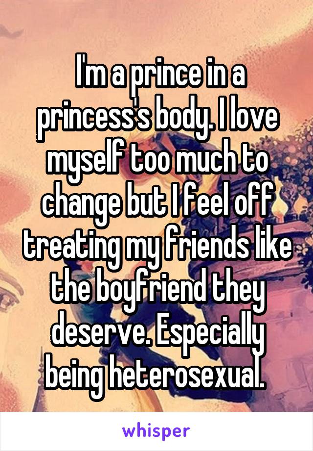  I'm a prince in a princess's body. I love myself too much to change but I feel off treating my friends like the boyfriend they deserve. Especially being heterosexual. 