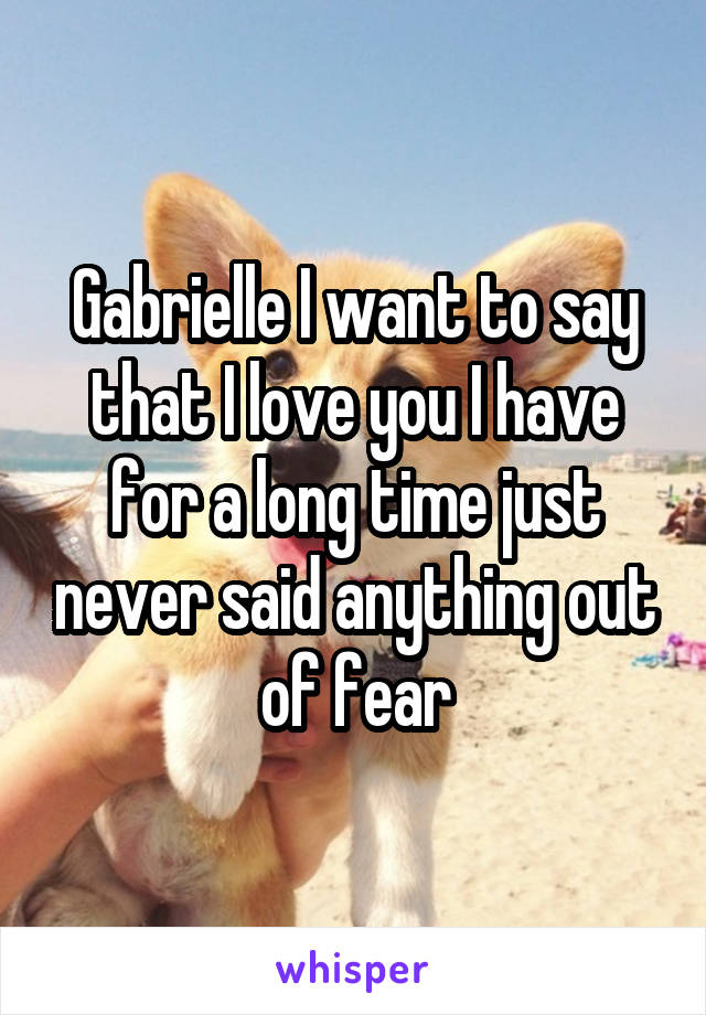 Gabrielle I want to say that I love you I have for a long time just never said anything out of fear