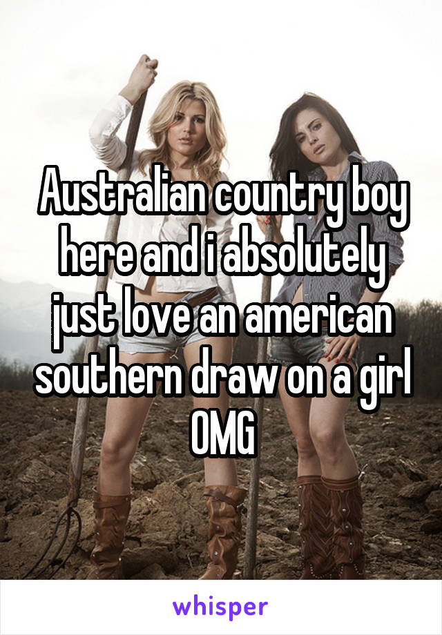 Australian country boy here and i absolutely just love an american southern draw on a girl OMG