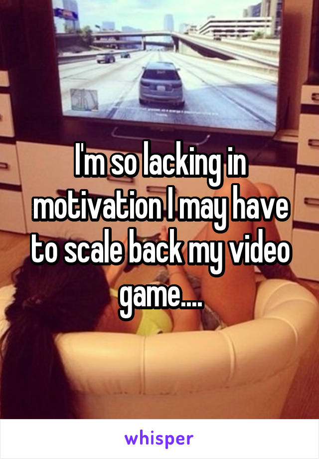 I'm so lacking in motivation I may have to scale back my video game....