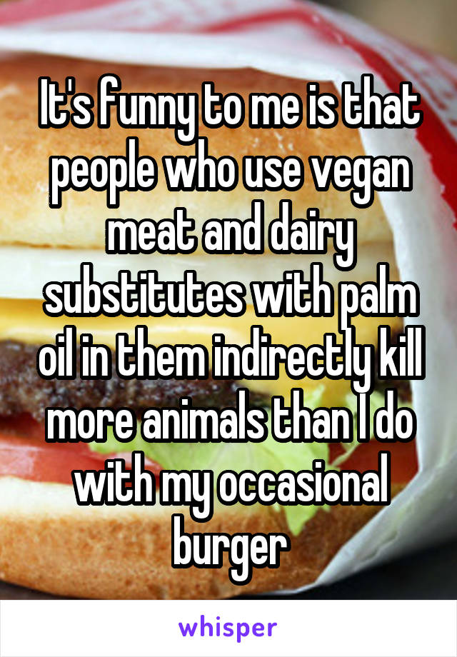 It's funny to me is that people who use vegan meat and dairy substitutes with palm oil in them indirectly kill more animals than I do with my occasional burger