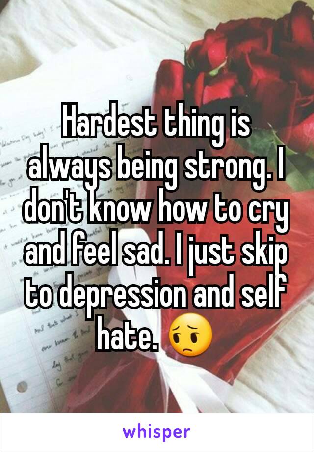 Hardest thing is always being strong. I don't know how to cry and feel sad. I just skip to depression and self hate. 😔