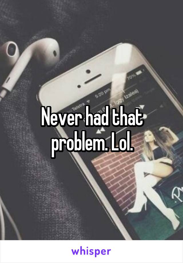 Never had that problem. Lol.
