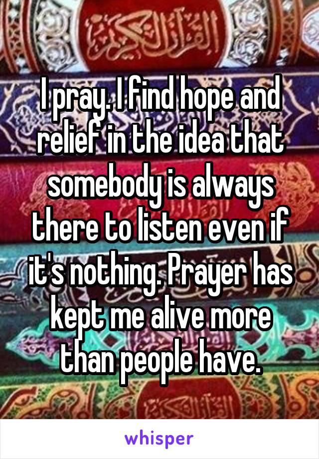 I pray. I find hope and relief in the idea that somebody is always there to listen even if it's nothing. Prayer has kept me alive more than people have.