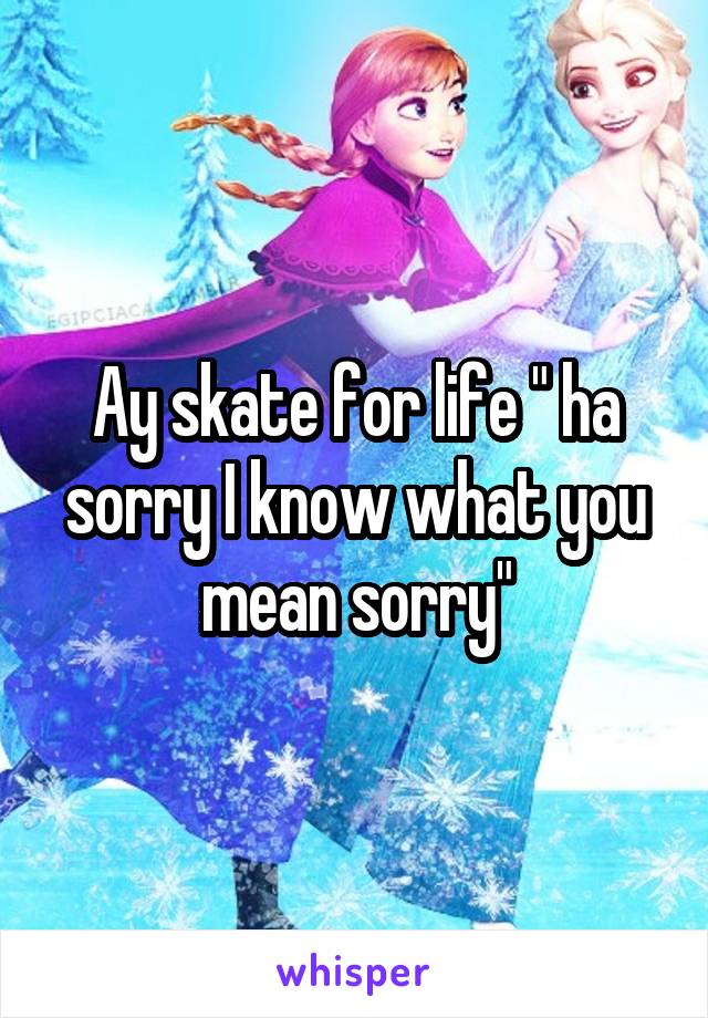Ay skate for life " ha sorry I know what you mean sorry"