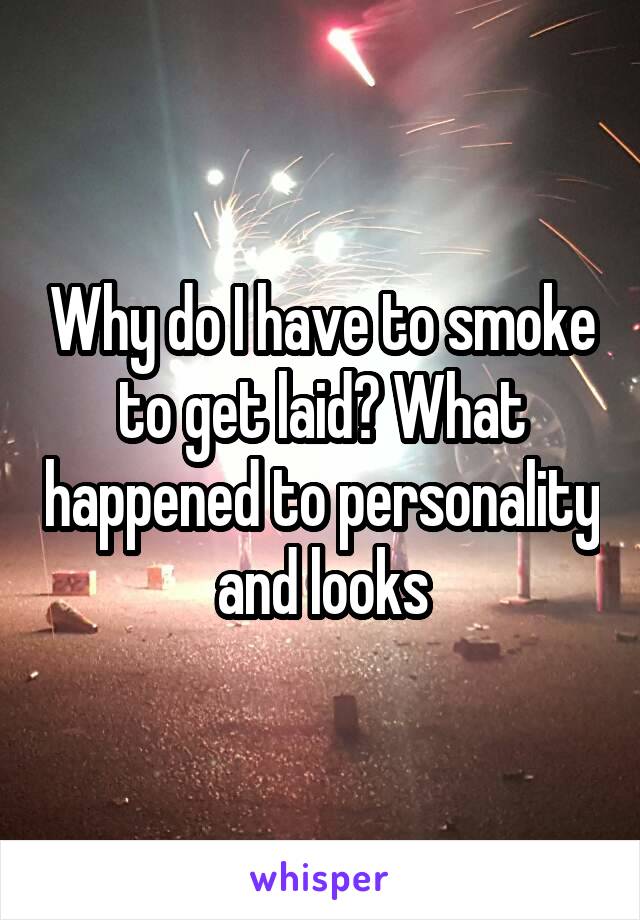 Why do I have to smoke to get laid? What happened to personality and looks