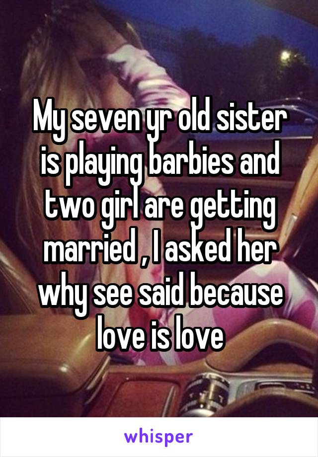 My seven yr old sister is playing barbies and two girl are getting married , I asked her why see said because love is love