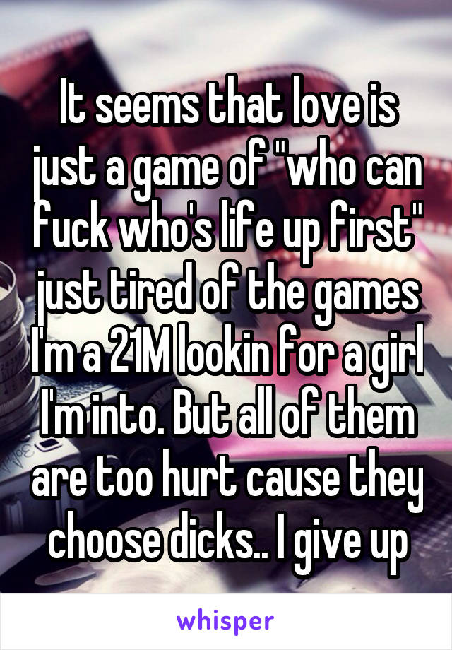 It seems that love is just a game of "who can fuck who's life up first" just tired of the games I'm a 21M lookin for a girl I'm into. But all of them are too hurt cause they choose dicks.. I give up