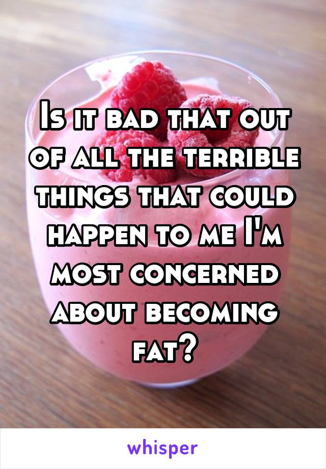 Is it bad that out of all the terrible things that could happen to me I'm most concerned about becoming fat?