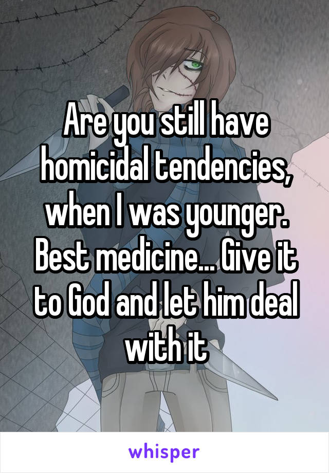 Are you still have homicidal tendencies, when I was younger. Best medicine... Give it to God and let him deal with it