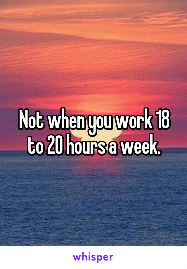 Not when you work 18 to 20 hours a week.