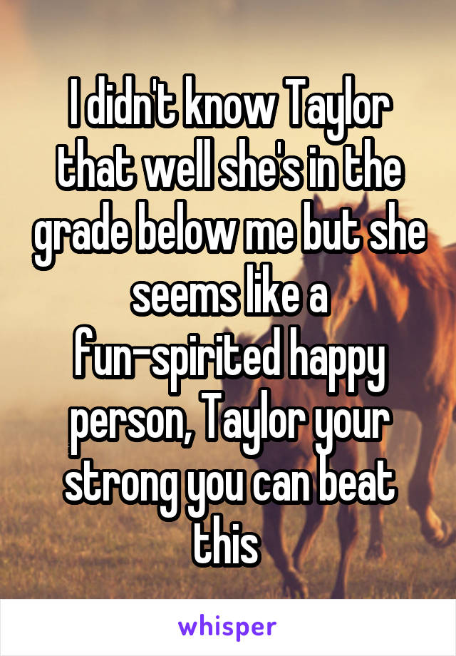 I didn't know Taylor that well she's in the grade below me but she seems like a fun-spirited happy person, Taylor your strong you can beat this 