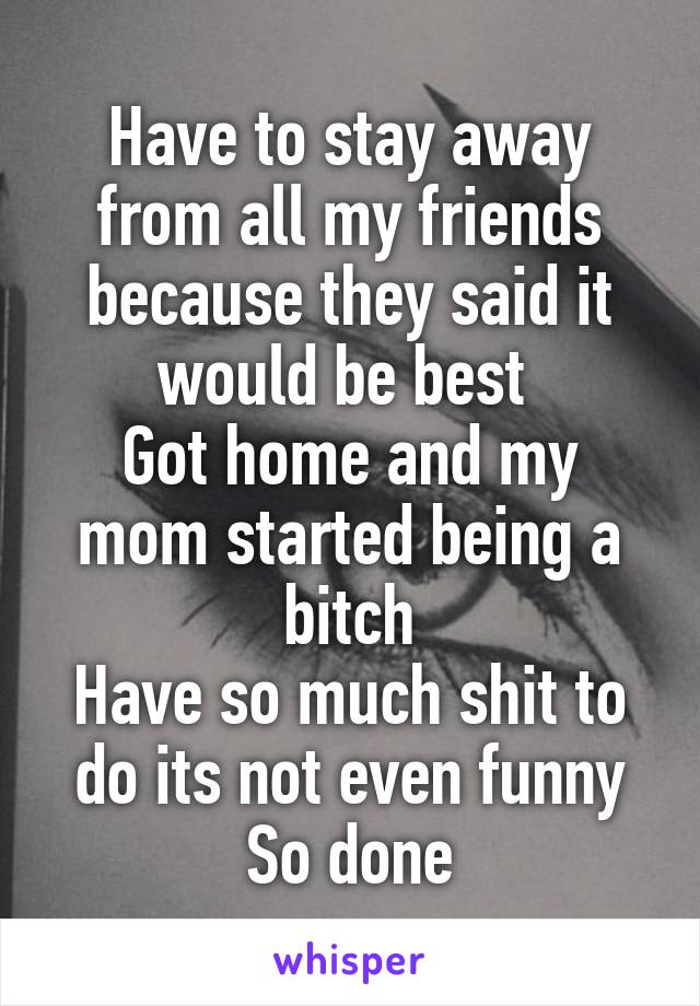 Have to stay away from all my friends because they said it would be best 
Got home and my mom started being a bitch
Have so much shit to do its not even funny
So done