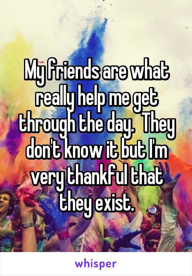 My friends are what really help me get through the day.  They don't know it but I'm very thankful that they exist.