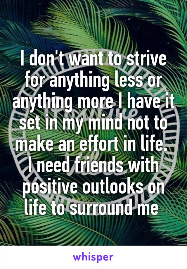 I don't want to strive for anything less or anything more I have it set in my mind not to make an effort in life.  I need friends with positive outlooks on life to surround me 