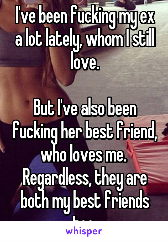I've been fucking my ex a lot lately, whom I still love.

But I've also been fucking her best friend, who loves me. 
Regardless, they are both my best friends too.