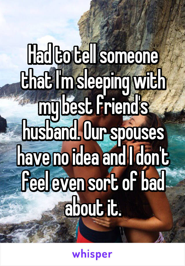 Had to tell someone that I'm sleeping with my best friend's husband. Our spouses have no idea and I don't feel even sort of bad about it.