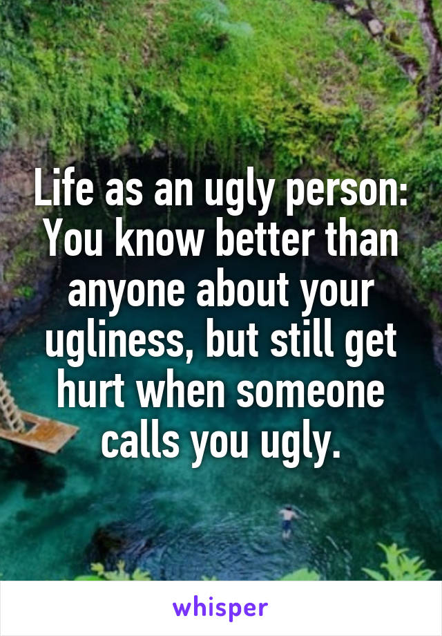 Life as an ugly person:
You know better than anyone about your ugliness, but still get hurt when someone calls you ugly.