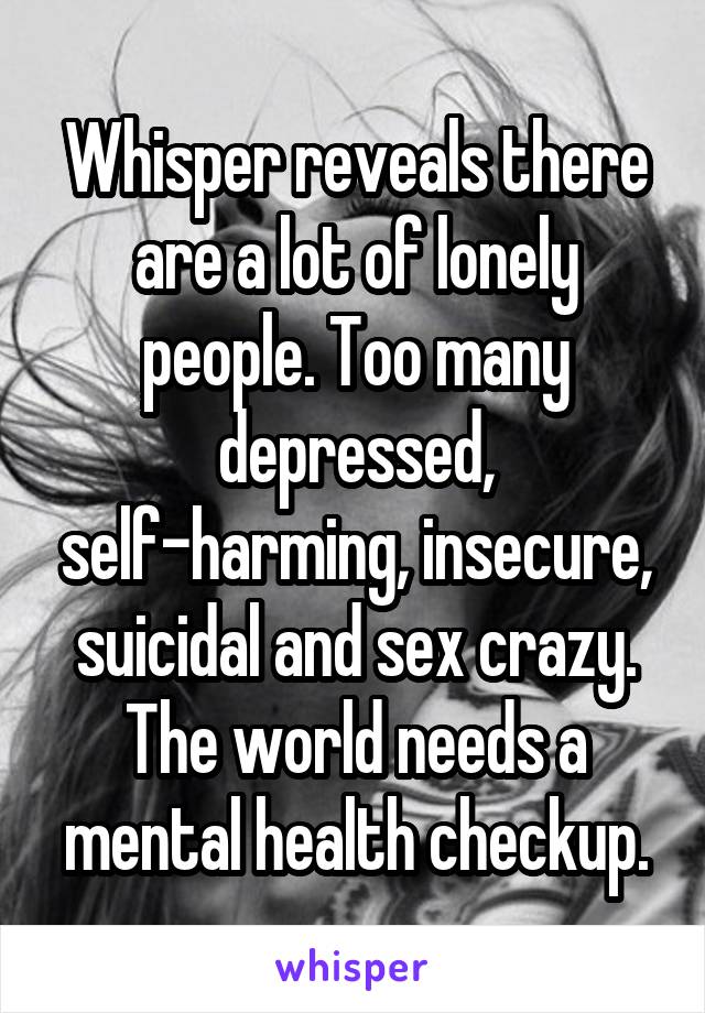 Whisper reveals there are a lot of lonely people. Too many depressed, self-harming, insecure, suicidal and sex crazy. The world needs a mental health checkup.