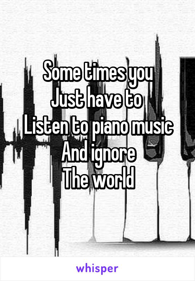 Some times you
Just have to 
Listen to piano music
And ignore
The world
