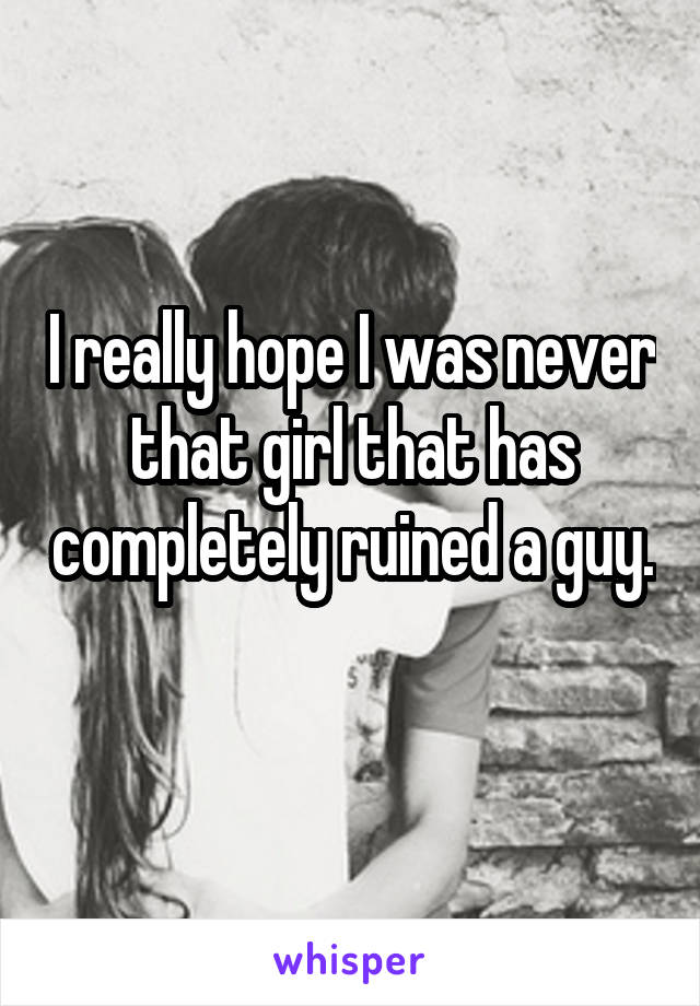 I really hope I was never that girl that has completely ruined a guy. 