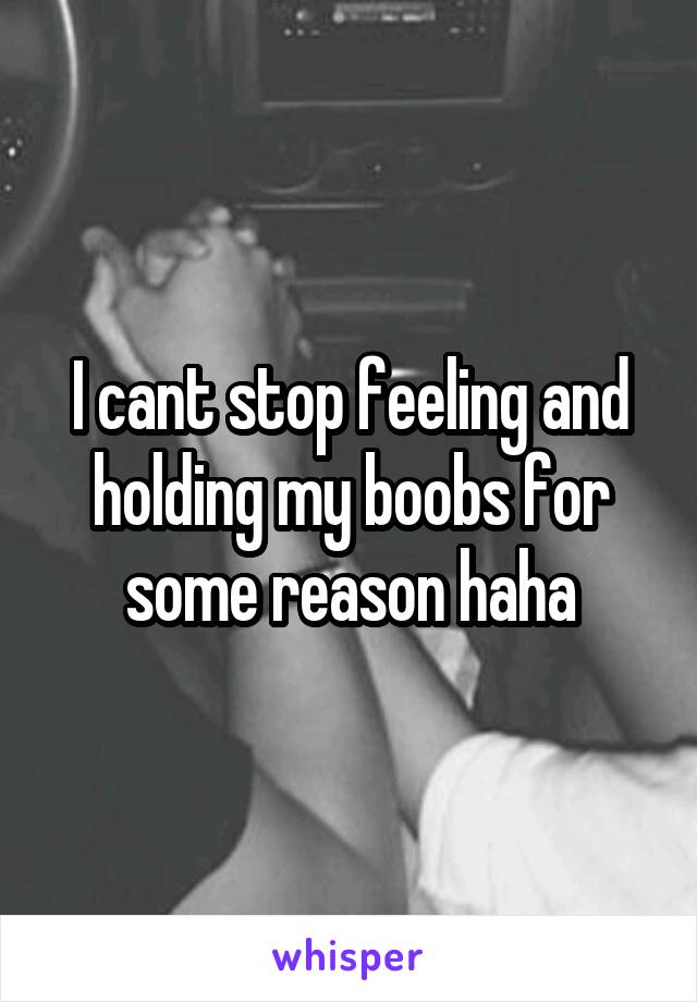 I cant stop feeling and holding my boobs for some reason haha