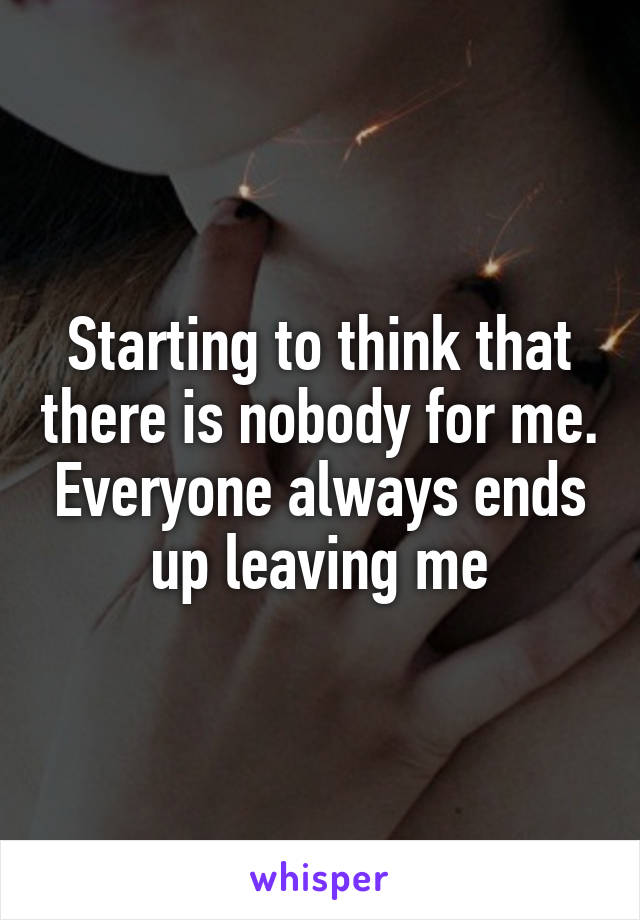 Starting to think that there is nobody for me. Everyone always ends up leaving me