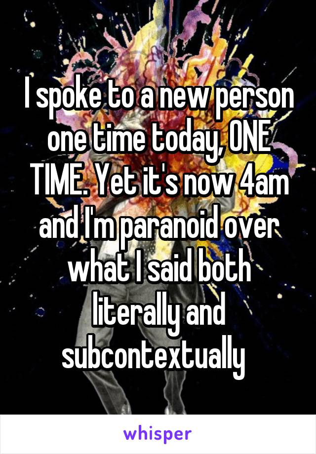 I spoke to a new person one time today, ONE TIME. Yet it's now 4am and I'm paranoid over what I said both literally and subcontextually  