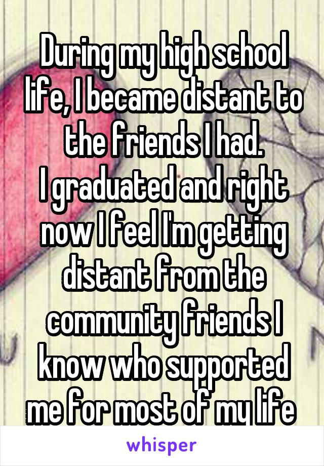 During my high school life, I became distant to the friends I had.
I graduated and right now I feel I'm getting distant from the community friends I know who supported me for most of my life 