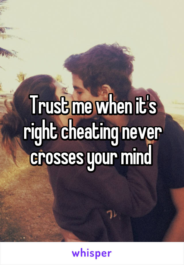 Trust me when it's right cheating never crosses your mind 