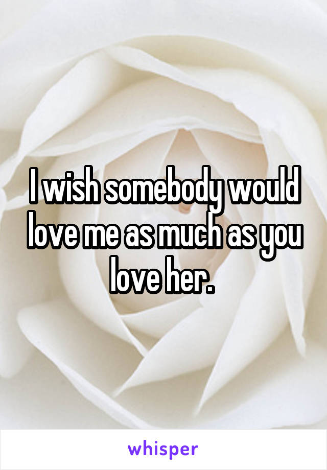 I wish somebody would love me as much as you love her. 