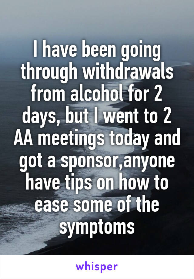 I have been going through withdrawals from alcohol for 2 days, but I went to 2 AA meetings today and got a sponsor,anyone have tips on how to ease some of the symptoms